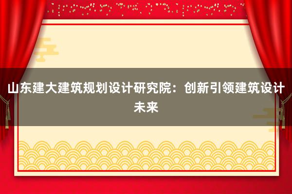 山东建大建筑规划设计研究院：创新引领建筑设计未来